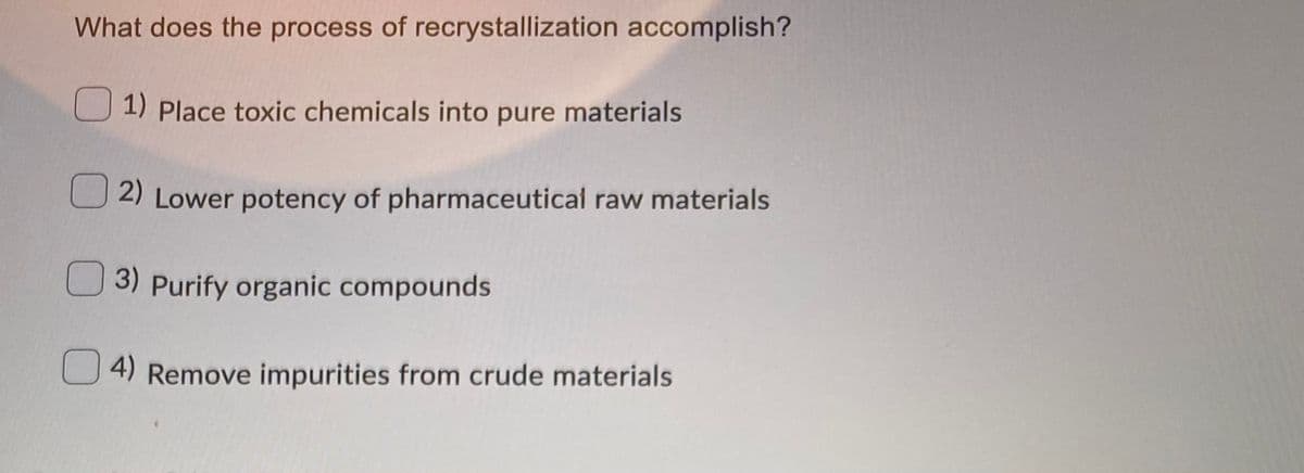 What does the process of recrystallization accomplish?
1) Place toxic chemicals into pure materials
2) Lower potency of pharmaceutical raw materials
3) Purify organic compounds
U 4) Remove impurities from crude materials
