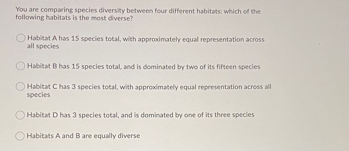 You are comparing species diversity between four different habitats: which of the
following habitats is the most diverse?
Habitat A has 15 species total, with approximately equal representation across
all species
Habitat B has 15 species total, and is dominated by two of its fifteen species
Habitat C has 3 species total, with approximately equal representation across all
species
Habitat D has 3 species total, and is dominated by one of its three species
Habitats A and B are equally diverse
