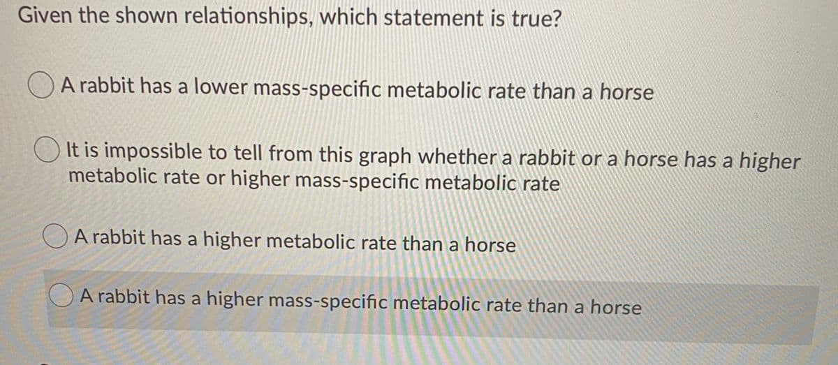 Given the shown relationships, which statement is true?
A rabbit has a lower mass-specific metabolic rate than a horse
O It is impossible to tell from this graph whether a rabbit or a horse has a higher
metabolic rate or higher mass-specific metabolic rate
OA rabbit has a higher metabolic rate than a horse
A rabbit has a higher mass-specific metabolic rate than a horse
