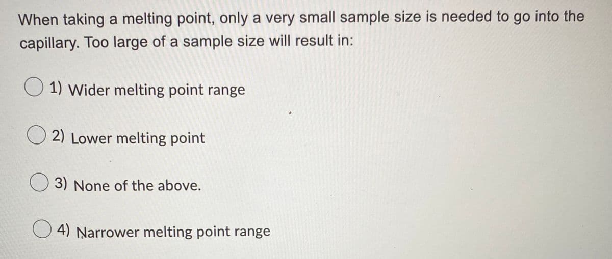 When taking a melting point, only a very small sample size is needed to go into the
capillary. Too large of a sample size will result in:
O 1) Wider melting point range
2) Lower melting point
3) None of the above.
O 4) Narrower melting point range
