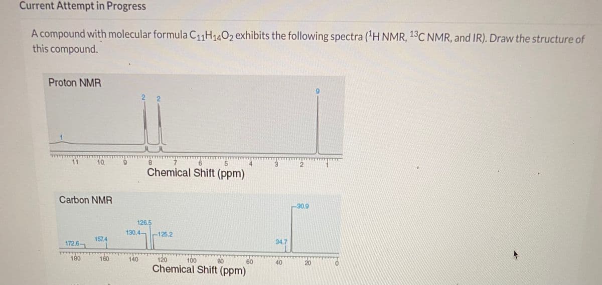 Current Attempt in Progress
A compound with molecular formula C11H1402 exhibits the following spectra ('H NMR, 13C NMR, and IR). Draw the structure of
this compound.
Proton NMR
11
10
8.
3.
2
Chemical Shift (ppm)
Carbon NMR
-30.9
126.5
130.4-
-125.2
157.4
172.6
34.7
180
160
140
120
100
80
60
40
20
Chemical Shift (ppm)
2.
