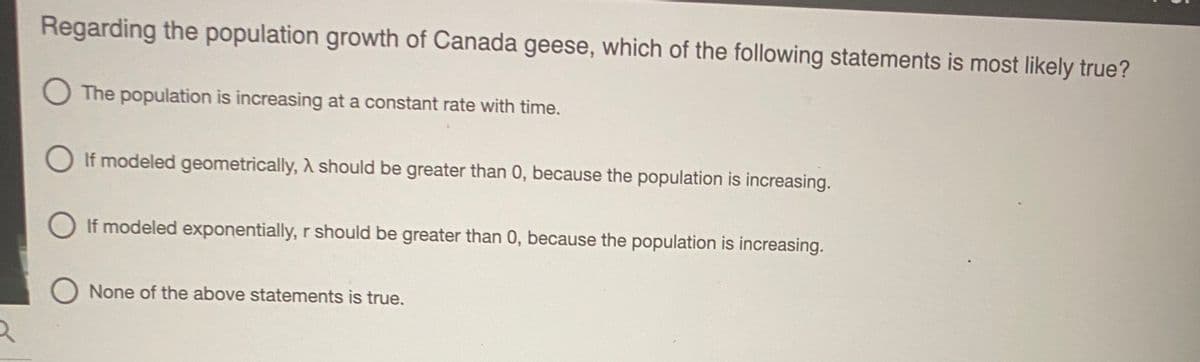 Regarding the population growth of Canada geese, which of the following statements is most likely true?
O The population is increasing at a constant rate with time.
O If modeled geometrically, A should be greater than 0, because the population is increasing.
If modeled exponentially, r should be greater than 0, because the population is increasing.
O None of the above statements is true.
