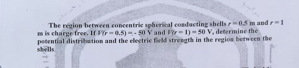 The region between concentric spherical conducting shells r=0.5 m and r=1
m is charge free. If V(r=0.5) = -50 V and V(r = 1) = 50 V, determine the
potential distribution and the electric field strength in the region between the
shells.