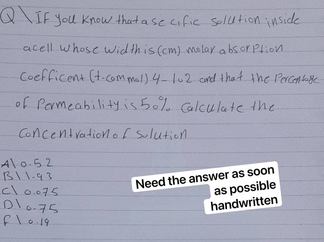 Q\ IF you know that a secific solution inside
acell whose width is (cm) molar absorption
Coefficent (t.com mol) 4-102 and that the Percentage
of Permeability is 50% Calculate the
Concentration of Solution.
Need the answer as soon
as possible
handwritten
Al 0.52
B11-93
cl0.075
D\0.75
f\0-19