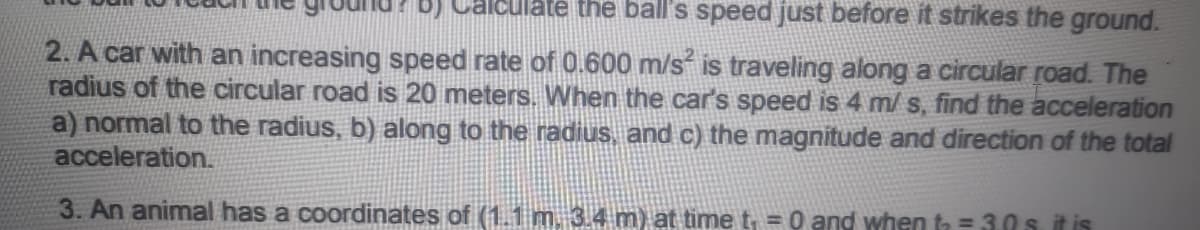 alculate the ball's speed just before it strikes the ground.
2. A car with an increasing speed rate of 0.600 m/s is traveling along a circular road. The
radius of the circular road is 20 meters. When the car's speed is 4 m/s, find the acceleration
a) normal to the radius, b) along to the radius, and c) the magnitude and direction of the total
acceleration.
3. An animal has a coordinates of (1.1 m. 3.4 m) at time t, = 0 and when ta = 3.0s it is
