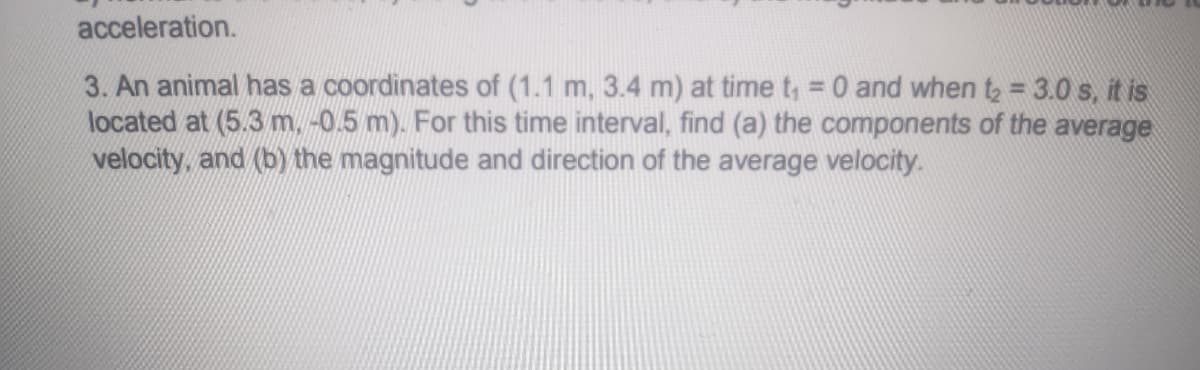 acceleration.
3. An animal has a coordinates of (1.1 m, 3.4 m) at time t, = 0 and when t2 = 3.0 s, it is
located at (5.3 m, -0.5 m). For this time interval, find (a) the components of the average
velocity, and (b) the magnitude and direction of the average velocity.
!!
