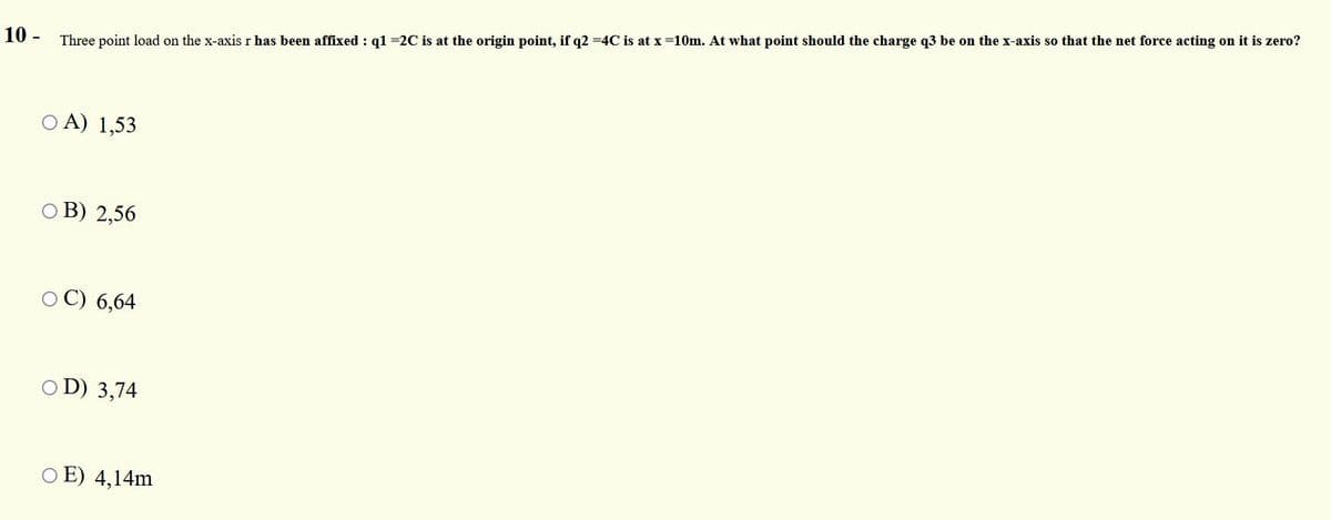 10 -
Three point load on the x-axisr has been affixed : q1 =2C is at the origin point, if q2 =4C is at x=10m. At what point should the charge q3 be on the x-axis so that the net force acting on it is zero?
A) 1,53
O B) 2,56
O C) 6,64
O D) 3,74
O E) 4,14m
