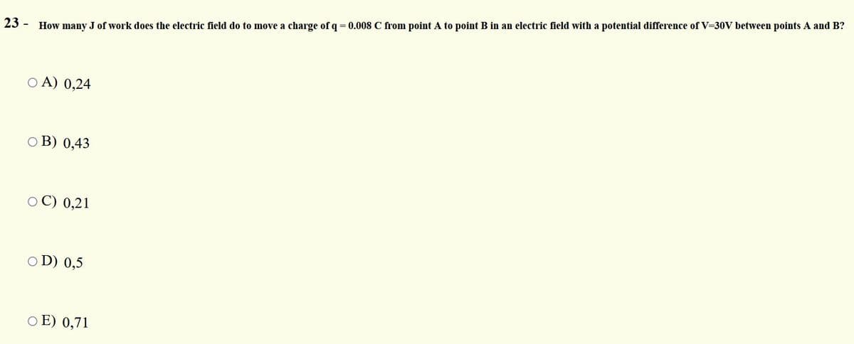 23
How many J of work does the electric field do to move a charge of q = 0.008 C from point A to point B in an electric field with a potential difference of V=30V between points A and B?
O A) 0,24
O B) 0,43
O C) 0,21
O D) 0,5
O E) 0,71
