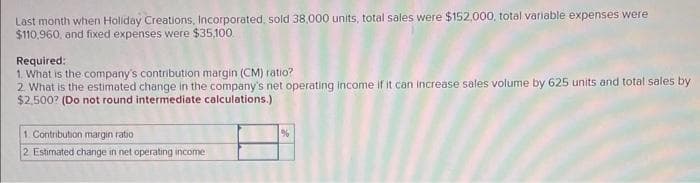 Last month when Holiday Creations, Incorporated, sold 38,000 units, total sales were $152,000, total variable expenses were
$110,960, and fixed expenses were $35,100
Required:
1. What is the company's contribution margin (CM) ratio?
2. What is the estimated change in the company's net operating income if it can increase sales volume by 625 units and total sales by
$2,500? (Do not round intermediate calculations.)
1. Contribution margin ratio
2 Estimated change in net operating income
