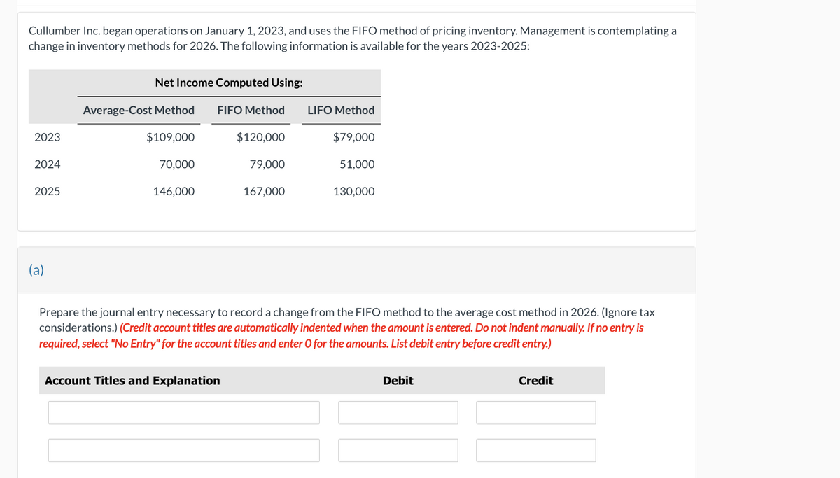 Cullumber Inc. began operations on January 1, 2023, and uses the FIFO method of pricing inventory. Management is contemplating a
change in inventory methods for 2026. The following information is available for the years 2023-2025:
2023
2024
2025
(a)
Net Income Computed Using:
FIFO Method
Average-Cost Method
$109,000
70,000
146,000
$120,000
Account Titles and Explanation
79,000
167,000
LIFO Method
$79,000
51,000
130,000
Prepare the journal entry necessary to record a change from the FIFO method to the average cost method in 2026. (Ignore tax
considerations.) (Credit account titles are automatically indented when the amount is entered. Do not indent manually. If no entry is
required, select "No Entry" for the account titles and enter O for the amounts. List debit entry before credit entry.)
Debit
Credit