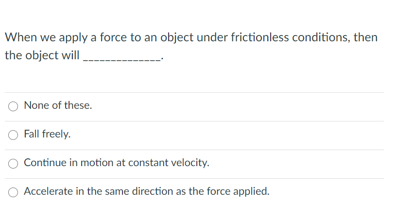 When we apply a force to an object under frictionless conditions, then
the object will
O None of these.
Fall freely.
Continue in motion at constant velocity.
O Accelerate in the same direction as the force applied.
