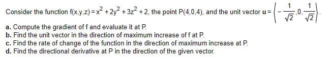 Consider the function f(x.y.z) =x +2y + 3z + 2, the point P(4,0,4), and the unit vector u =
a. Compute the gradient of f and evaluate it at P.
b. Find the unit vector in the direction of maximum increase off at P.
c. Find the rate of change of the function in the direction of maximum increase at P.
d. Find the directional derivative at P in the direction of the given vector.
