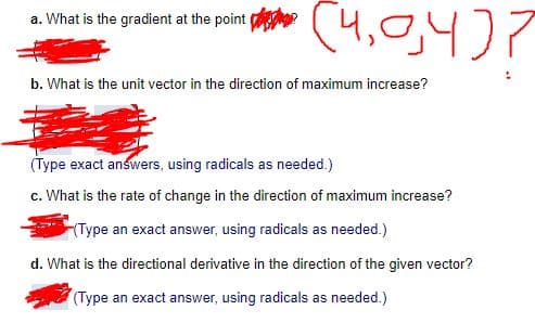 (4,0,4)7
a. What is the gradient at the point
b. What is the unit vector in the direction of maximum increase?
(Type exact answers, using radicals as needed.)
c. What is the rate of change in the direction of maximum increase?
Type an exact answer, using radicals as needed.)
d. What is the directional derivative in the direction of the given vector?
(Type an exact answer, using radicals as needed.)

