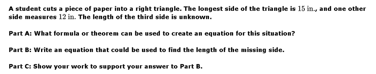 A student cuts a piece of paper into a right triangle. The longest side of the triangle is 15 in., and one other
side measures 12 in. The length of the third side is unknown.
Part A: What formula or theorem can be used to create an equation for this situation?
Part B: Write an equation that could be used to find the length of the missing side.
Part C: Show your work to support your answer to Part B.
