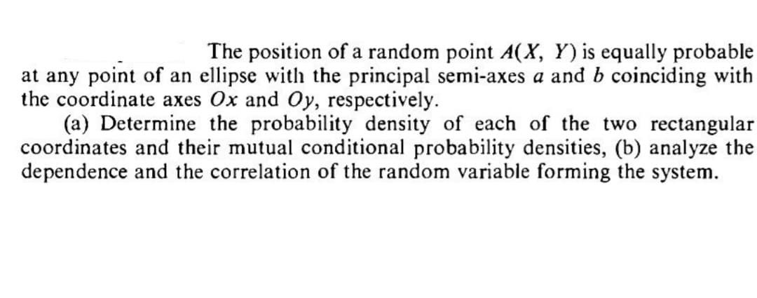 The position of a random point A(X, Y) is equally probable
at any point of an ellipse with the principal semi-axes a and b coinciding with
the coordinate axes Ox and Oy, respectively.
(a) Determine the probability density of each of the two rectangular
coordinates and their mutual conditional probability densities, (b) analyze the
dependence and the correlation of the random variable forming the system.