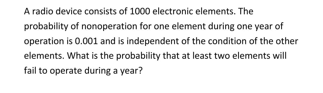 A radio device consists of 1000 electronic elements. The
probability of nonoperation for one element during one year of
operation is 0.001 and is independent of the condition of the other
elements. What is the probability that at least two elements will
fail to operate during a year?