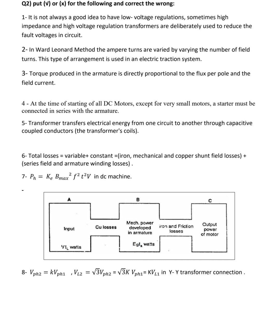 Q2) put (v) or (x) for the following and correct the wrong:
1- It is not always a good idea to have low- voltage regulations, sometimes high
impedance and high voltage regulation transformers are deliberately used to reduce the
fault voltages in circuit.
2- In Ward Leonard Method the ampere turns are varied by varying the number of field
turns. This type of arrangement is used in an electric traction system.
3- Torque produced in the armature is directly proportional to the flux per pole and the
field current.
4 - At the time of starting of all DC Motors, except for very small motors, a starter must be
connected in series with the armature.
5- Transformer transfers electrical energy from one circuit to another through capacitive
coupled conductors (the transformer's coils).
6- Total losses = variable+ constant (iron, mechanical and copper shunt field losses) +
(series field and armature winding losses).
2
7- Ph = Ke Bmax f² t²V in dc machine.
%3D
A
B
Mech. power
developed
in armature
Output
iron and Friction
losses
Cu losses
Input
power
of motor
Égl, watts
VI watls
8- Vph2 = kVph1 ,V12 = V3Vph2 = V3K Vph1= KVL1 in Y- Y transformer connection.
