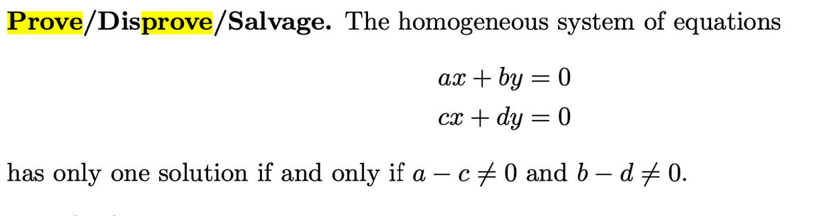 Prove/Disprove/Salvage. The homogeneous system of equations
ах + by
0 =
сх + dy
0 =
has only one solution if and only if a – c + 0 and b – d # 0.
