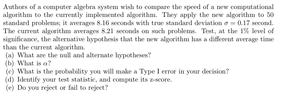Authors of a computer algebra system wish to compare the speed of a new computational
algorithm to the currently implemented algorithm. They apply the new algorithm to 50
standard problems; it averages 8.16 seconds with true standard deviation o = = 0.17 second.
The current algorithm averages 8.21 seconds on such problems. Test, at the 1% level of
significance, the alternative hypothesis that the new algorithm has a different average time
than the current algorithm.
(a) What are the null and alternate hypotheses?
(b) What is a?
(c) What is the probability you will make a Type I error in your decision?
(d) Identify your test statistic, and compute its z-score.
(e) Do you reject or fail to reject?
