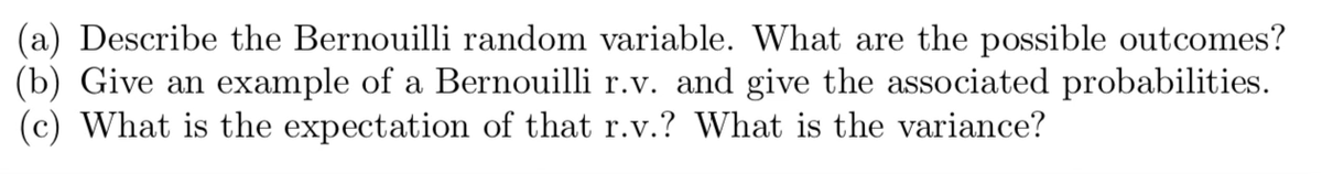 (a) Describe the Bernouilli random variable. What are the possible outcomes?
(b) Give an example of a Bernouilli r.v. and give the associated probabilities.
(c) What is the expectation of that r.v.? What is the variance?