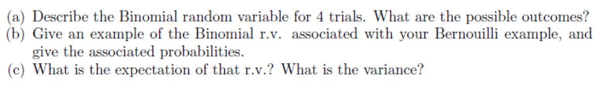(a) Describe the Binomial random variable for 4 trials. What are the possible outcomes?
(b) Give an example of the Binomial r.v. associated with your Bernouilli example, and
give the associated probabilities.
(c) What is the expectation of that r.v.? What is the variance?
