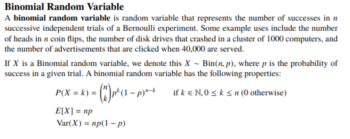 Binomial Random Variable
A binomial random variable is random variable that represents the number of successes in n
successive independent trials of a Bernoulli experiment. Some example uses include the number
of heads in n coin flips, the number of disk drives that crashed in a cluster of 1000 computers, and
the number of advertisements that are clicked when 40,000 are served.
If X is a Binomial random variable, we denote this X ~ Bin(n, p), where p is the probability of
success in a given trial. A binomial random variable has the following properties:
P(X = k) = (")p*(1 – p)"-k
if k e N, 0 < k < n (0 otherwise)
E\X] %3D пр
Var(X) = np(1 – p)
