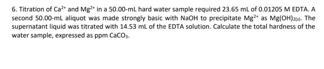 6. Titration of Ca²+ and Mg2+ in a 50.00-mL hard water sample required 23.65 mL of 0.01205 M EDTA. A
second 50.00-mL aliquot was made strongly basic with NaOH to precipitate Mg2+ as Mg(OH)2(s). The
supernatant liquid was titrated with 14.53 mL of the EDTA solution. Calculate the total hardness of the
water sample, expressed as ppm CaCO3.