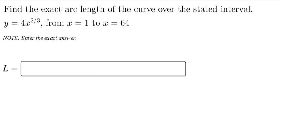 Find the exact arc length of the curve over the stated interval.
y = 4x²/3, from x = : 1 to x =
NOTE: Enter the exact answer
L =
= 64