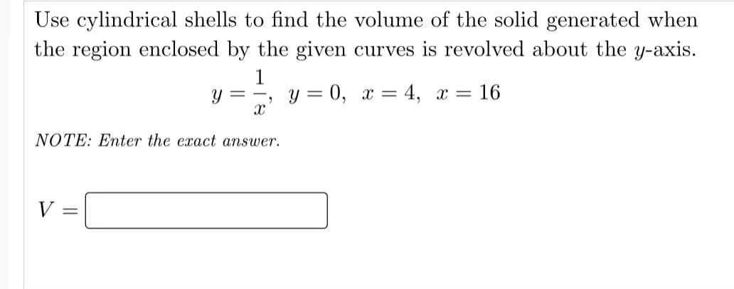 Use cylindrical shells to find the volume of the solid generated when
the region enclosed by the given curves is revolved about the y-axis.
1
V
Y
=
X
NOTE: Enter the exact answer.
1
y = 0, x = 4, x = 16