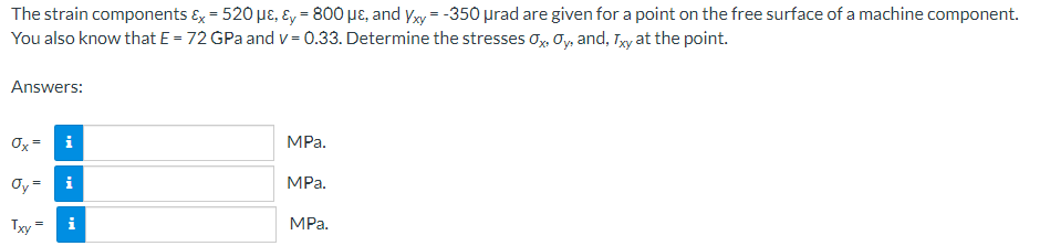 The strain components ɛ, = 520 µɛ, Ey = 800 µɛ, and yxy = -350 µrad are given for a point on the free surface of a machine component.
You also know that E = 72 GPa and v = 0.33. Determine the stresses o, Oy, and, Tyy at the point.
Answers:
Ox=
i
MPa.
Oy=
i
MPa.
Txy
MPa.
