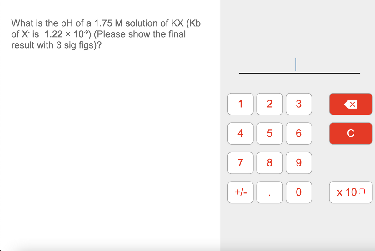 What is the pH of a 1.75 M solution of KX (Kb
of X is 1.22 x 10°) (Please show the final
result with 3 sig figs)?
1
3
4
6.
C
+/-
х 100
2.
