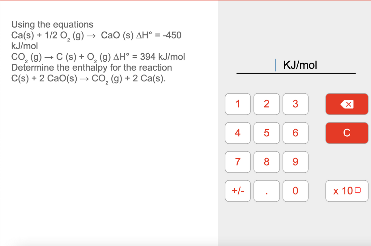 Using the equations
Ca(s) + 1/2 0, (g) → CaO (s) AH° = -450
kJ/mol
CO, (g) → C (s) + O, (g) AH° = 394 kJ/mol
Determine the enthalpy for the reaction
C(s) + 2 CaO(s) → CO, (g) + 2 Ca(s).
KJ/mol
1
2
3
6.
C
7
8
9.
+/-
х 100
4.
