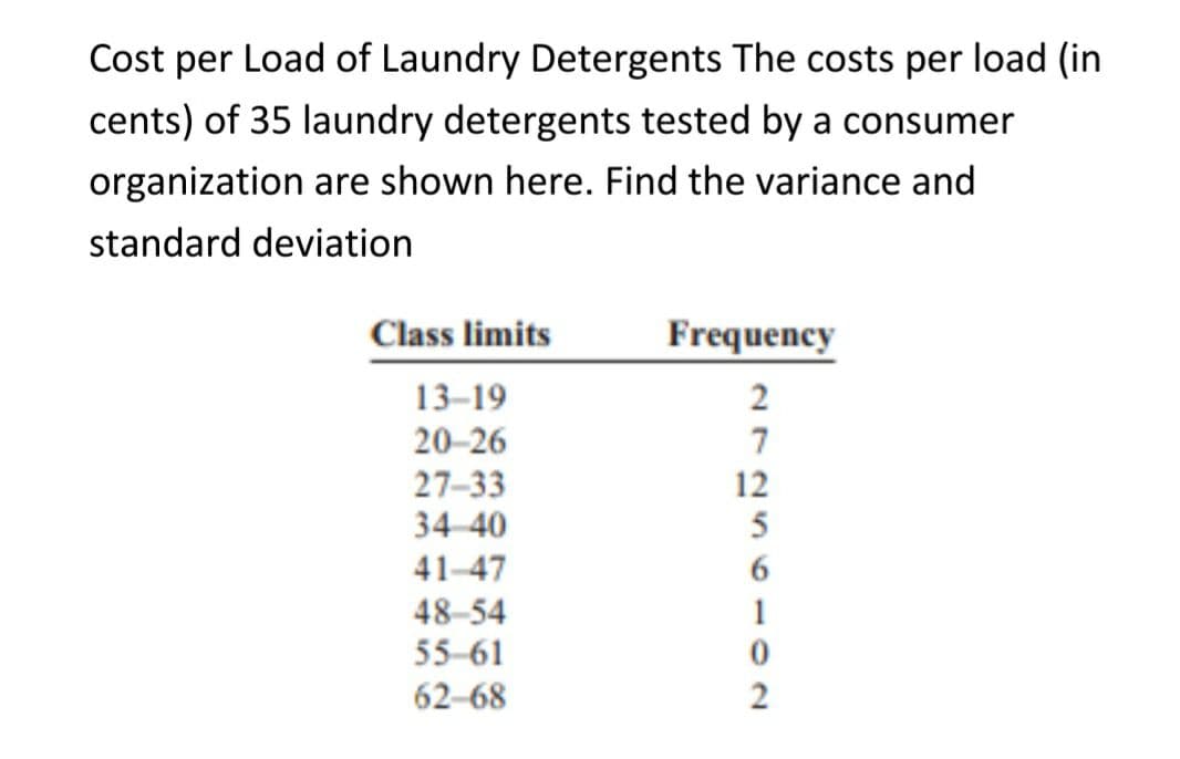 Cost per Load of Laundry Detergents The costs per load (in
cents) of 35 laundry detergents tested by a consumer
organization are shown here. Find the variance and
standard deviation
Class limits
Frequency
13-19
2
20-26
7
27-33
12
5
34 40
41-47
48-54
55-61
1
62-68
