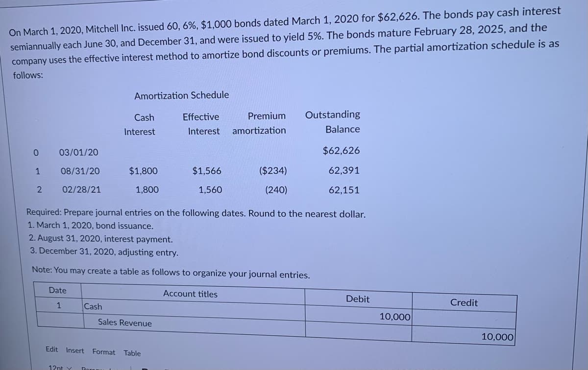 semiannually each June 30, and December 31, and were issued to yield 5%. The bonds mature February 28, 2025, and the
company uses the effective interest method to amortize bond discounts or premiums. The partial amortization schedule is as
On March 1, 2020, Mitchell Inc. issued 60, 6%, $1,000 bonds dated March 1, 2020 for $62,626. The bonds pay cash interest
follows:
Amortization Schedule
Cash
Effective
Premium
Outstanding
Interest
Interest
amortization
Balance
03/01/20
$62,626
1
08/31/20
$1,800
$1,566
($234)
62,391
2
02/28/21
1,800
1,560
(240)
62,151
Required: Prepare journal entries on the following dates. Round to the nearest dollar.
1. March 1, 2020, bond issuance.
2. August 31, 2020, interest payment.
3. December 31, 2020, adjusting entry.
Note: You may create a table as follows to organize your journal entries.
Date
Account titles
Debit
1
Cash
Credit
10,000
Sales Revenue
10,000
Edit Insert Format
Table
12nt Y Paren
