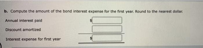 b. Compute the amount of the bond interest expense for the first year. Round to the nearest dollar.
Annual interest paid
Discount amortized
Interest expense for first year
%24
