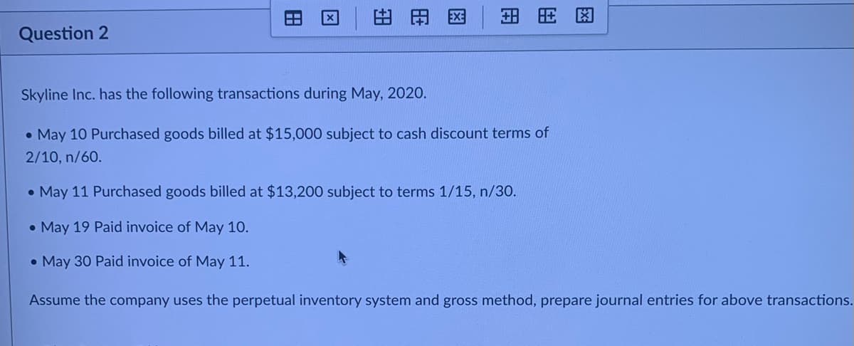 田田区
H HE
Question 2
Skyline Inc. has the following transactions during May, 2020.
• May 10 Purchased goods billed at $15,000 subject to cash discount terms of
2/10, n/60.
• May 11 Purchased goods billed at $13,200 subject to terms 1/15, n/30.
• May 19 Paid invoice of May 10.
• May 30 Paid invoice of May 11.
Assume the company uses the perpetual inventory system and gross method, prepare journal entries for above transactions.
田
