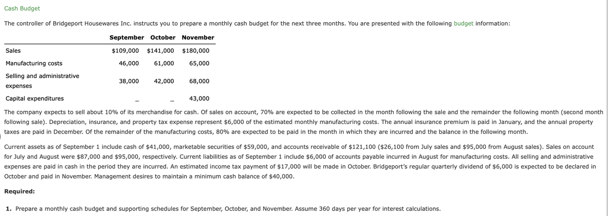 Cash Budget
The controller of Bridgeport Housewares Inc. instructs you to prepare a monthly cash budget for the next three months. You are presented with the following budget information:
September October
November
Sales
$109,000
$141,000
$180,000
Manufacturing costs
46,000
61,000
65,000
Selling and administrative
38,000
42,000
68,000
expenses
Capital expenditures
43,000
The company expects to sell about 10% of its merchandise for cash. Of sales on account, 70% are expected to be collected in the month following the sale and the remainder the following month (second month
following sale). Depreciation, insurance, and property tax expense represent $6,000 of the estimated monthly manufacturing costs. The annual insurance premium is paid in January, and the annual property
taxes are paid in December. Of the remainder of the manufacturing costs, 80% are expected to be paid in the month in which they are incurred and the balance in the following month.
Current assets as of September 1 include cash of $41,000, marketable securities of $59,000, and accounts receivable of $121,100 ($26,100 from July sales and $95,000 from August sales). Sales on account
for July and August were $87,000 and $95,000, respectively. Current liabilities as of September 1 include $6,000 of accounts payable incurred in August for manufacturing costs. All selling and administrative
expenses are paid in cash in the period they are incurred. An estimated income tax payment of $17,000 will be made in October. Bridgeport's regular quarterly dividend of $6,000 is expected to be declared in
October and paid in November. Management desires to maintain a minimum cash balance of $40,000.
Required:
1. Prepare a monthly cash budget and supporting schedules for September, October, and November. Assume 360 days per year for interest calculations.
