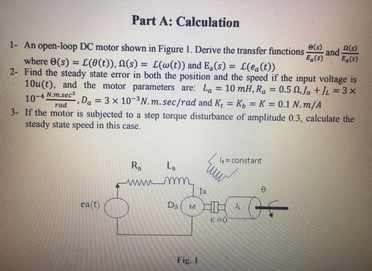 Part A: Calculation
1- An open-loop DC motor shown in Figure 1. Derive the transfer functions
e(s)
and
E.(s)
n(s)
where 0(s) = L(0(t)), N(s) = L(@(t)) and Ea(s) = L(ea(t))
2- Find the steady state error in both the position and the speed if the input voltage is
10u(t), and the motor parameters are: La = 10 mH, Ra = 0.5 0, Ja +JL = 3 x
%3D
10-4
N.m.sec²
Da = 3 x 10-N.m. sec/rad and K, = K, = K = 0.1 N.m/A
%3D
rad
3- If the motor is subjected to a step torque disturbance of amplitude 0.3, calculate the
steady state speed in this case.
%3Dconstant
R.
L,
mm
ww.
Ja
ea(t)
HH
DA
M.
K=0
Fig. 1
