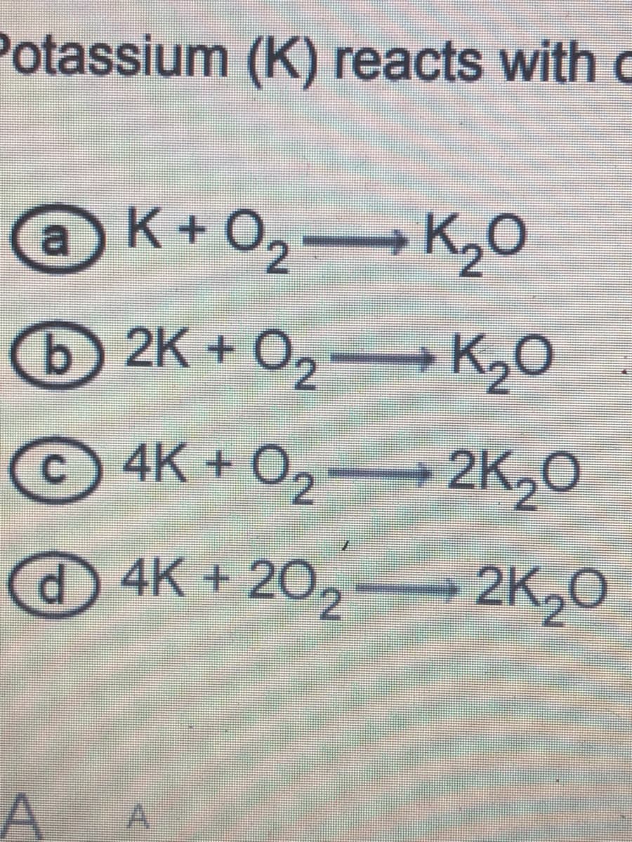 Potassium (K) reacts with c
K+O2 K20
2K + O2→ K2O
© 4K + O2
+ 2K20
@4K + 20,
2K20
A
