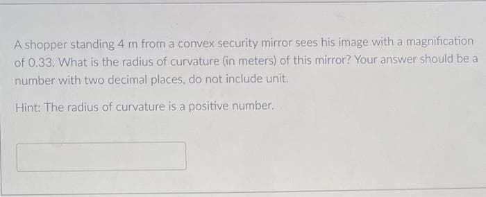 A shopper standing 4 m from a convex security mirror sees his image with a magnification
of 0.33. What is the radius of curvature (in meters) of this mirror? Your answer should be a
number with two decimal places, do not include unit.
Hint: The radius of curvature is a positive number.