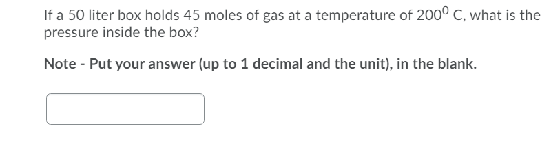 If a 50 liter box holds 45 moles of gas at a temperature of 2000 C, what is the
pressure inside the box?
Note - Put your answer (up to 1 decimal and the unit), in the blank.
