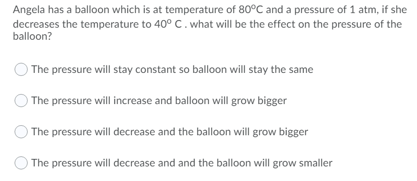 Angela has a balloon which is at temperature of 80°C and a pressure of 1 atm, if she
decreases the temperature to 40° C . what will be the effect on the pressure of the
balloon?
The pressure will stay constant so balloon will stay the same
The pressure will increase and balloon will grow bigger
The pressure will decrease and the balloon will grow bigger
The pressure will decrease and and the balloon will grow smaller
