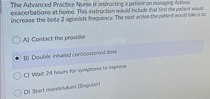 The Advanced Practice Nurse is instructing a patient on managing Asthma
exacerbations at home. This instruction would include that first the patient would
increase the beta 2 agonists frequency. The next action the patient would take is to:
O A) Contact the provider
B) Double inhaled corticosteroid dose
C) Wait 24 hours for symptoms to improve
D) Start montelukast (Singulair)
