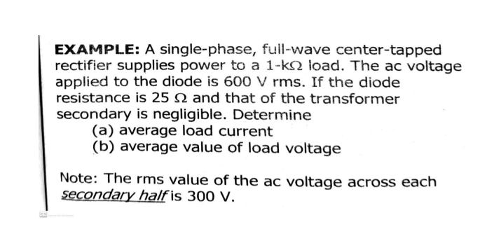 EXAMPLE: A single-phase, full-wave center-tapped
rectifier supplies power to a 1-k2 load. The ac voltage
applied to the diode is 600 V rms. If the diode
resistance is 25 N and that of the transformer
secondary is negligible. Determine
(a) average load current
(b) average value of load voltage
Note: The rms value of the ac voltage across each
secondary half is 300 V.
