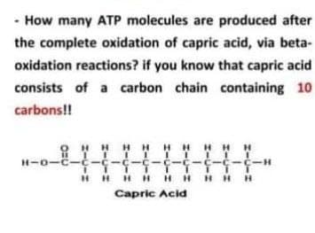 - How many ATP molecules are produced after
the complete oxidation of capric acid, via beta-
oxidation reactions? if you know that capric acid
consists of a carbon chain containing 10
carbons!!
ONHH HHH HHH
I I I II
I T1 TTIT TT
HH H H HHH HH
Capric Acid
