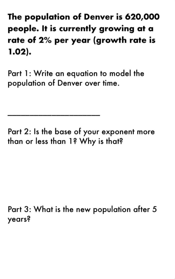 The population of Denver is 620,000
people. It is currently growing at a
rate of 2% per year (growth rate is
1.02).
Part 1: Write an equation to model the
population of Denver over time.
Part 2: Is the base of your exponent more
than or less than 1? Why is that?
Part 3: What is the new population after 5
years?
