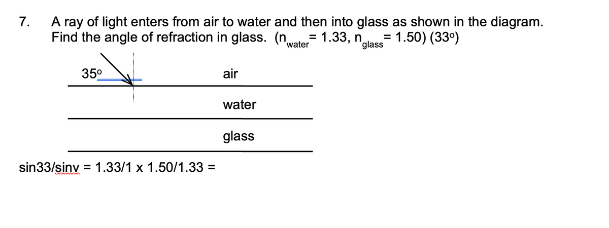 A ray of light enters from air to water and then into glass as shown in the diagram.
Find the angle of refraction in glass. (n.
7.
1.33, n
"glass
= 1.50) (33°)
water
35°
air
water
glass
sin33/sinv = 1.33/1 x 1.50/1.33 =

