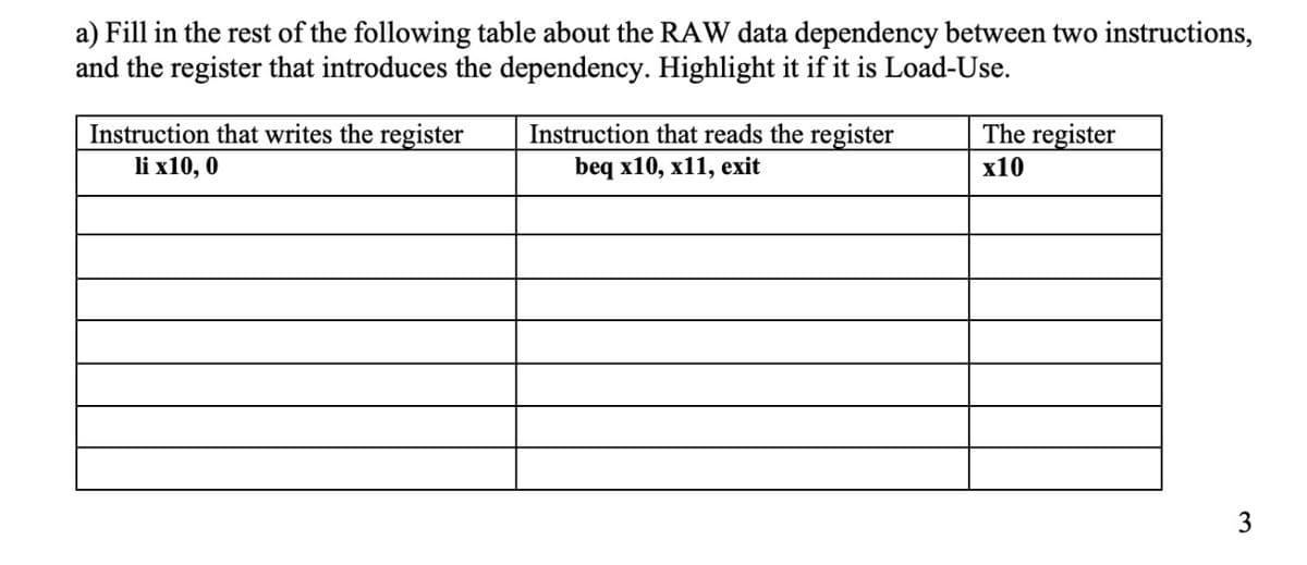 a) Fill in the rest of the following table about the RAW data dependency between two instructions,
and the register that introduces the dependency. Highlight it if it is Load-Use.
The register
Instruction that writes the register
li x10, 0
Instruction that reads the register
beq x10, x11, exit
x10
3
