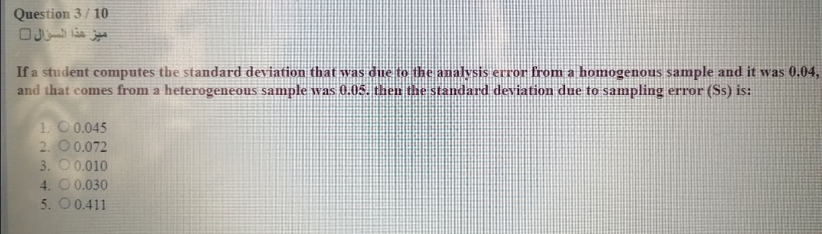 Question 3/10
If a student computes the standard deviation that was due to the analysis error from a homogenous sample and it was 0.04,
and that comes from a heterogeneous sample was 0.05. the the standard deviation due to sampling error (Ss) is:
1. O 0.045
2. O 0.072
3. O 0.010
4. O 0.030
5. O 0.411
