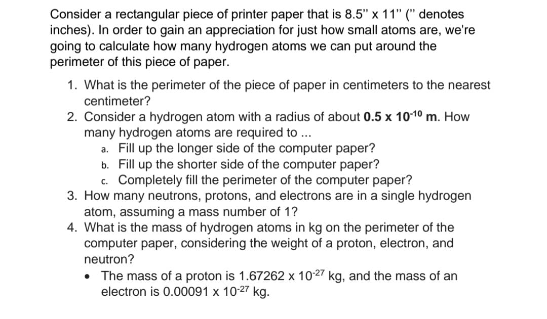 Consider a rectangular piece of printer paper that is 8.5" x 11" (" denotes
inches). In order to gain an appreciation for just how small atoms are, we're
going to calculate how many hydrogen atoms we can put around the
perimeter of this piece of paper.
1. What is the perimeter of the piece of paper in centimeters to the nearest
centimeter?
2. Consider a hydrogen atom with a radius of about 0.5 x 10-10 m. How
many hydrogen atoms are required to ...
a. Fill up the longer side of the computer paper?
b. Fill up the shorter side of the computer paper?
c. Completely fill the perimeter of the computer paper?
3. How many neutrons, protons, and electrons are in a single hydrogen
atom, assuming a mass number of 1?
4. What is the mass of hydrogen atoms in kg on the perimeter of the
computer paper, considering the weight of a proton, electron, and
neutron?
The mass of a proton is 1.67262 x 1027 kg, and the mass of an
electron is 0.00091 x 10-27 kg.
